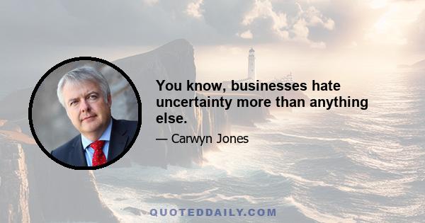 You know, businesses hate uncertainty more than anything else.