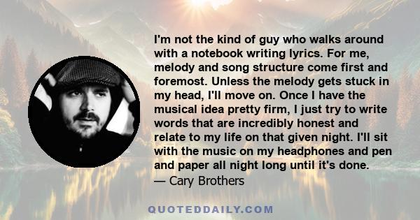 I'm not the kind of guy who walks around with a notebook writing lyrics. For me, melody and song structure come first and foremost. Unless the melody gets stuck in my head, I'll move on. Once I have the musical idea