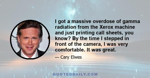 I got a massive overdose of gamma radiation from the Xerox machine and just printing call sheets, you know? By the time I stepped in front of the camera, I was very comfortable. It was great.