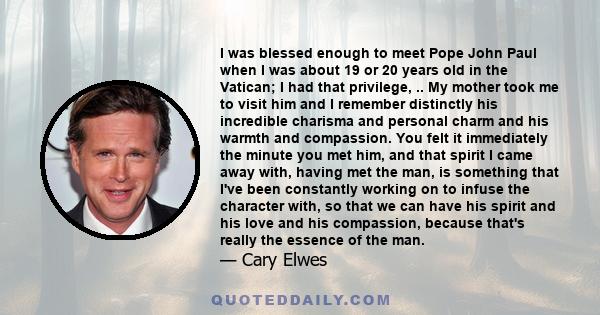 I was blessed enough to meet Pope John Paul when I was about 19 or 20 years old in the Vatican; I had that privilege, .. My mother took me to visit him and I remember distinctly his incredible charisma and personal