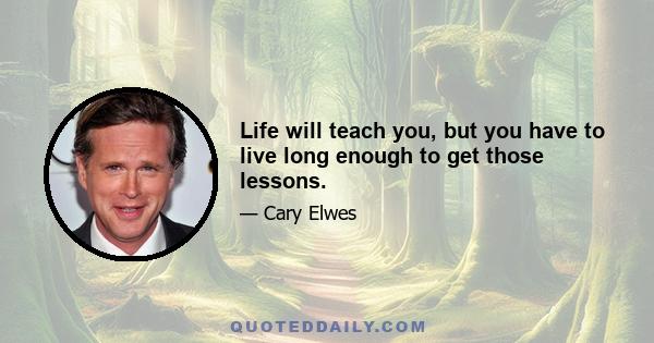 Life will teach you, but you have to live long enough to get those lessons.