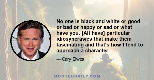 No one is black and white or good or bad or happy or sad or what have you. [All have] particular idiosyncrasies that make them fascinating and that's how I tend to approach a character.