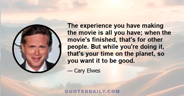 The experience you have making the movie is all you have; when the movie's finished, that's for other people. But while you're doing it, that's your time on the planet, so you want it to be good.