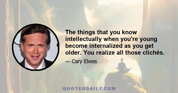 The things that you know intellectually when you're young become internalized as you get older. You realize all those clichés.