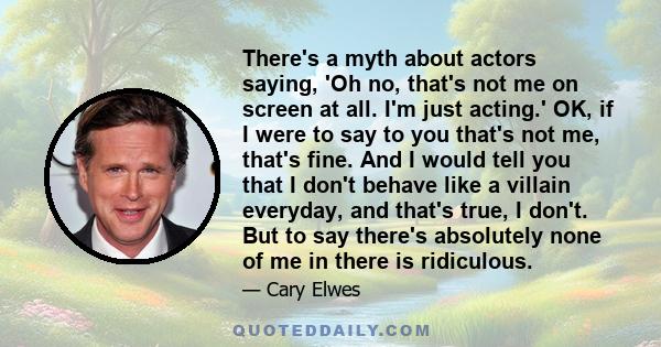 There's a myth about actors saying, 'Oh no, that's not me on screen at all. I'm just acting.' OK, if I were to say to you that's not me, that's fine. And I would tell you that I don't behave like a villain everyday, and 