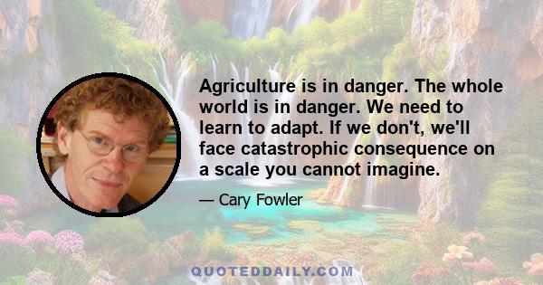 Agriculture is in danger. The whole world is in danger. We need to learn to adapt. If we don't, we'll face catastrophic consequence on a scale you cannot imagine.