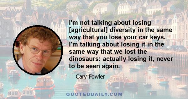 I'm not talking about losing [agricultural] diversity in the same way that you lose your car keys. I'm talking about losing it in the same way that we lost the dinosaurs: actually losing it, never to be seen again.