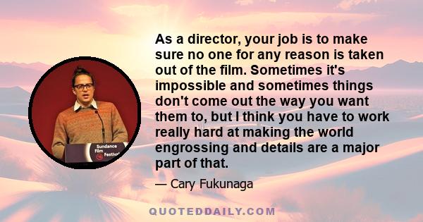 As a director, your job is to make sure no one for any reason is taken out of the film. Sometimes it's impossible and sometimes things don't come out the way you want them to, but I think you have to work really hard at 