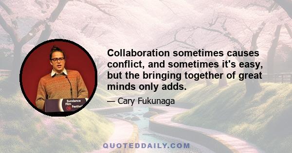 Collaboration sometimes causes conflict, and sometimes it's easy, but the bringing together of great minds only adds.