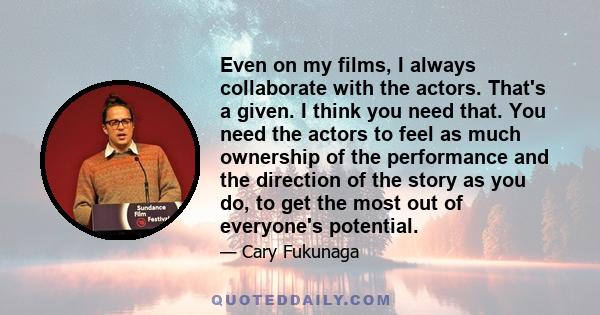 Even on my films, I always collaborate with the actors. That's a given. I think you need that. You need the actors to feel as much ownership of the performance and the direction of the story as you do, to get the most