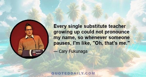 Every single substitute teacher growing up could not pronounce my name, so whenever someone pauses, I'm like, Oh, that's me.