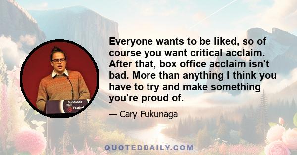 Everyone wants to be liked, so of course you want critical acclaim. After that, box office acclaim isn't bad. More than anything I think you have to try and make something you're proud of.