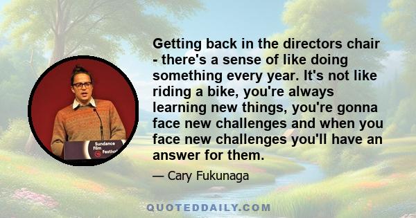 Getting back in the directors chair - there's a sense of like doing something every year. It's not like riding a bike, you're always learning new things, you're gonna face new challenges and when you face new challenges 