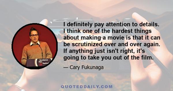 I definitely pay attention to details. I think one of the hardest things about making a movie is that it can be scrutinized over and over again. If anything just isn't right, it's going to take you out of the film.