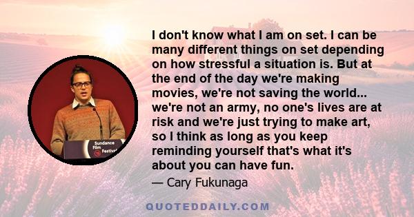 I don't know what I am on set. I can be many different things on set depending on how stressful a situation is. But at the end of the day we're making movies, we're not saving the world... we're not an army, no one's