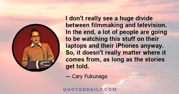 I don't really see a huge divide between filmmaking and television. In the end, a lot of people are going to be watching this stuff on their laptops and their iPhones anyway. So, it doesn't really matter where it comes