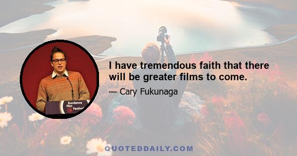 I have tremendous faith that there will be greater films to come.