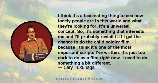 I think it's a fascinating thing to see how lonely people are in this world and what they're looking for. It's a universal concept. So, it's something that interests me and I'll probably revisit it if I get the chance