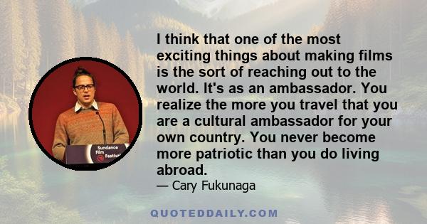 I think that one of the most exciting things about making films is the sort of reaching out to the world. It's as an ambassador. You realize the more you travel that you are a cultural ambassador for your own country.