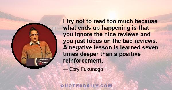 I try not to read too much because what ends up happening is that you ignore the nice reviews and you just focus on the bad reviews. A negative lesson is learned seven times deeper than a positive reinforcement.