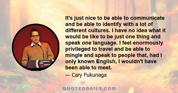 It's just nice to be able to communicate and be able to identify with a lot of different cultures. I have no idea what it would be like to be just one thing and speak one language. I feel enormously privileged to travel 