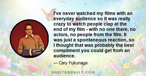 I've never watched my films with an everyday audience so it was really crazy to watch people clap at the end of my film - with no one there, no actors, no people from the film. It was just a spontaneous reaction, so I