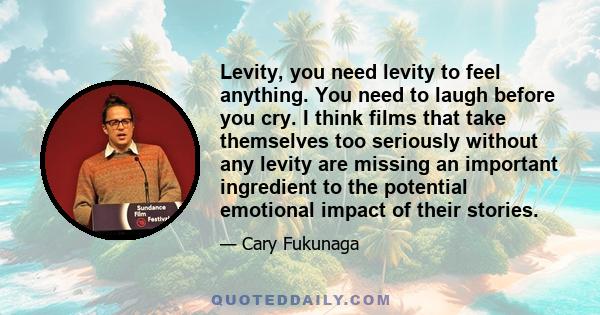 Levity, you need levity to feel anything. You need to laugh before you cry. I think films that take themselves too seriously without any levity are missing an important ingredient to the potential emotional impact of