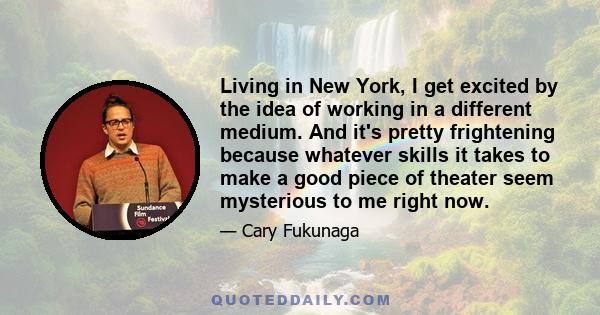 Living in New York, I get excited by the idea of working in a different medium. And it's pretty frightening because whatever skills it takes to make a good piece of theater seem mysterious to me right now.