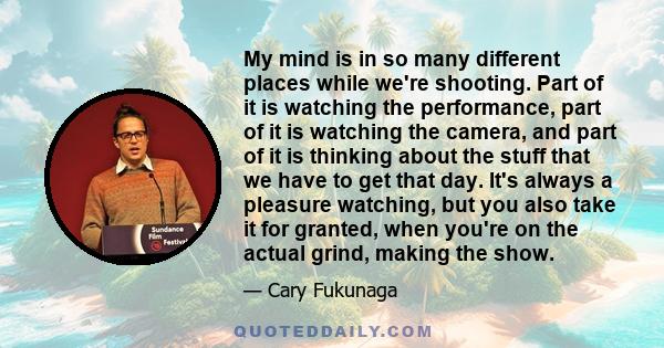 My mind is in so many different places while we're shooting. Part of it is watching the performance, part of it is watching the camera, and part of it is thinking about the stuff that we have to get that day. It's