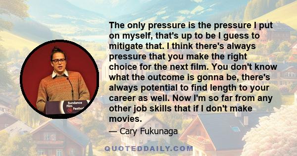 The only pressure is the pressure I put on myself, that's up to be I guess to mitigate that. I think there's always pressure that you make the right choice for the next film. You don't know what the outcome is gonna be, 