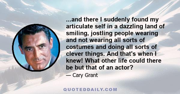 ...and there I suddenly found my articulate self in a dazzling land of smiling, jostling people wearing and not wearing all sorts of costumes and doing all sorts of clever things. And that's when I knew! What other life 