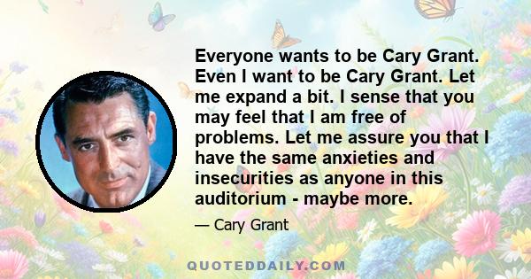 Everyone wants to be Cary Grant. Even I want to be Cary Grant. Let me expand a bit. I sense that you may feel that I am free of problems. Let me assure you that I have the same anxieties and insecurities as anyone in