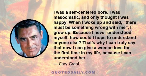 I was a self-centered bore. I was masochistic, and only thought I was happy. When I woke up and said, there must be something wrong with me, I grew up. Because I never understood myself, how could I hope to understand