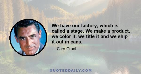 We have our factory, which is called a stage. We make a product, we color it, we title it and we ship it out in cans.