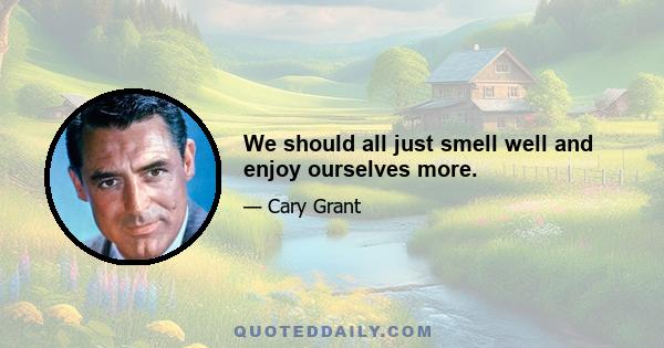 We should all just smell well and enjoy ourselves more.