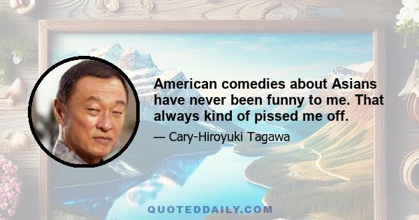 American comedies about Asians have never been funny to me. That always kind of pissed me off.