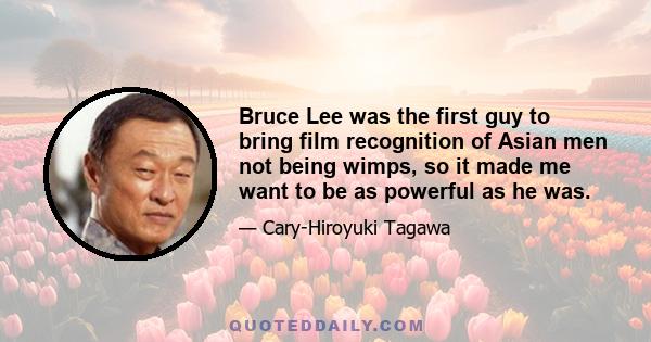 Bruce Lee was the first guy to bring film recognition of Asian men not being wimps, so it made me want to be as powerful as he was.