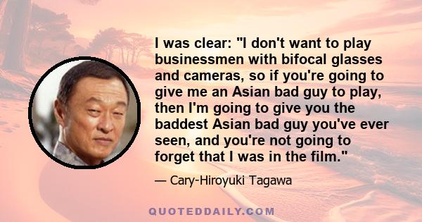 I was clear: I don't want to play businessmen with bifocal glasses and cameras, so if you're going to give me an Asian bad guy to play, then I'm going to give you the baddest Asian bad guy you've ever seen, and you're