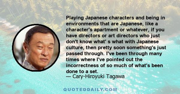 Playing Japanese characters and being in environments that are Japanese, like a character's apartment or whatever, if you have directors or art directors who just don't know what' s what with Japanese culture, then