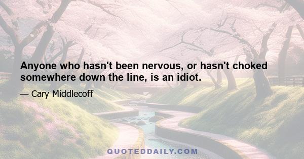 Anyone who hasn't been nervous, or hasn't choked somewhere down the line, is an idiot.