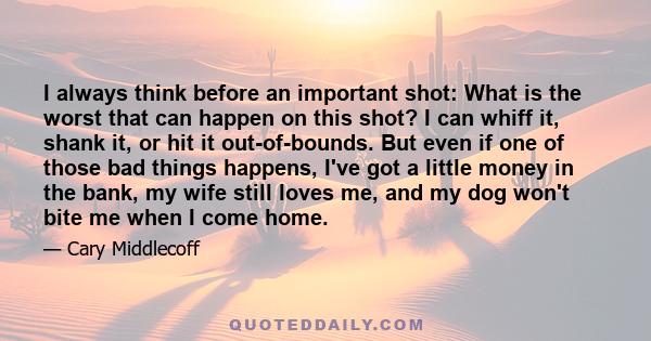 I always think before an important shot: What is the worst that can happen on this shot? I can whiff it, shank it, or hit it out-of-bounds. But even if one of those bad things happens, I've got a little money in the