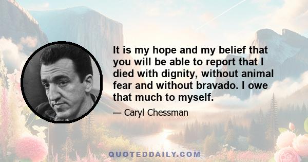 It is my hope and my belief that you will be able to report that I died with dignity, without animal fear and without bravado. I owe that much to myself.