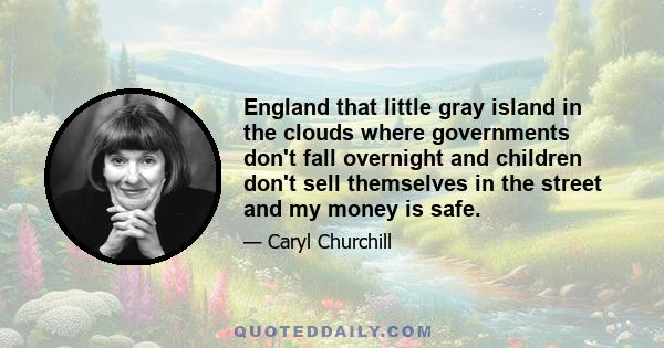 England that little gray island in the clouds where governments don't fall overnight and children don't sell themselves in the street and my money is safe.