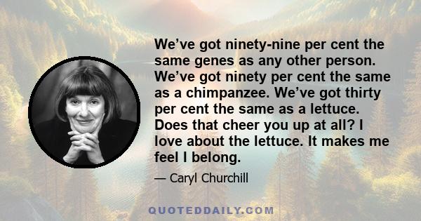 We’ve got ninety-nine per cent the same genes as any other person. We’ve got ninety per cent the same as a chimpanzee. We’ve got thirty per cent the same as a lettuce. Does that cheer you up at all? I love about the