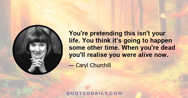 You're pretending this isn't your life. You think it's going to happen some other time. When you're dead you'll realise you were alive now.