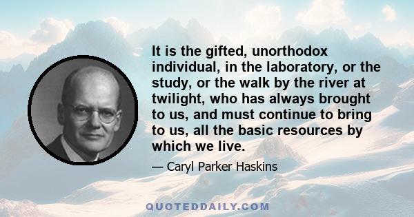 It is the gifted, unorthodox individual, in the laboratory, or the study, or the walk by the river at twilight, who has always brought to us, and must continue to bring to us, all the basic resources by which we live.