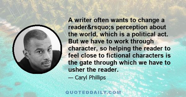 A writer often wants to change a reader’s perception about the world, which is a political act. But we have to work through character, so helping the reader to feel close to fictional characters is the gate