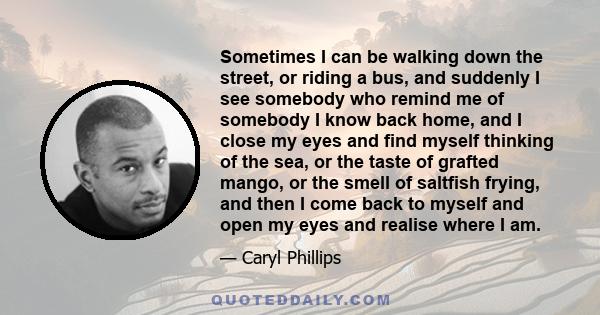 Sometimes I can be walking down the street, or riding a bus, and suddenly I see somebody who remind me of somebody I know back home, and I close my eyes and find myself thinking of the sea, or the taste of grafted