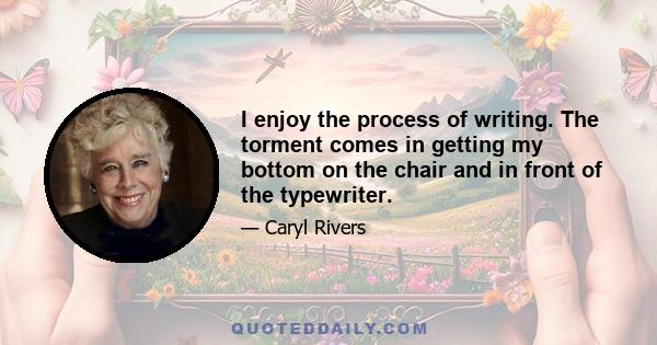 I enjoy the process of writing. The torment comes in getting my bottom on the chair and in front of the typewriter.