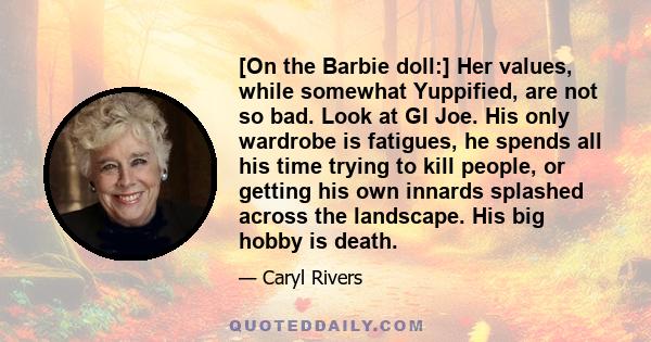 [On the Barbie doll:] Her values, while somewhat Yuppified, are not so bad. Look at GI Joe. His only wardrobe is fatigues, he spends all his time trying to kill people, or getting his own innards splashed across the